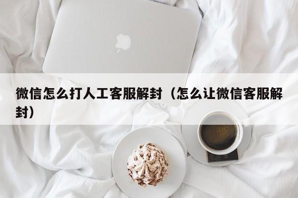 微信怎么打人工客服解封(怎么让微信客服解封) 本文目录一览