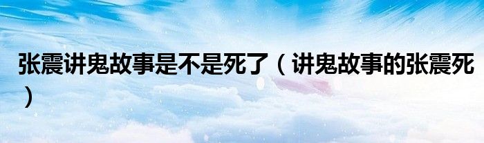 张震讲鬼故事是不是死了(讲鬼故事的张震死) 关于张震讲鬼故事是不是死了